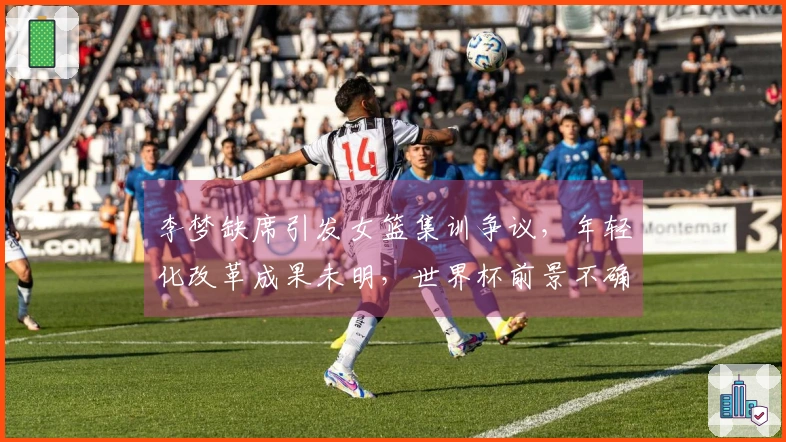 李梦缺席引发女篮集训争议，年轻化改革成果未明，世界杯前景不确定