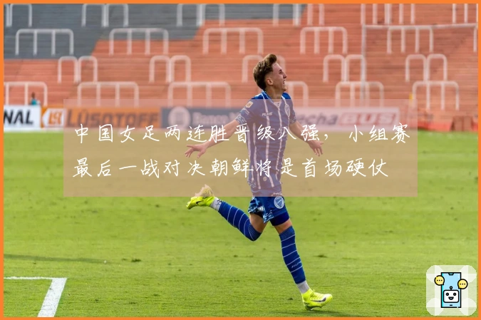 中国女足两连胜晋级八强，小组赛最后一战对决朝鲜将是首场硬仗