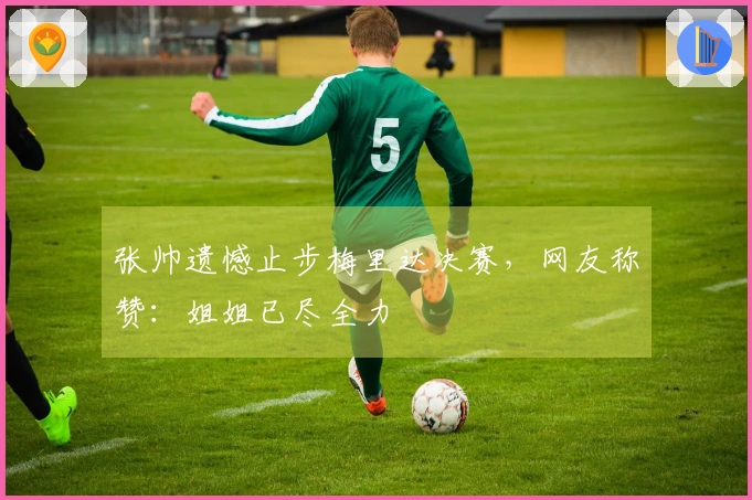 张帅遗憾止步梅里达决赛，网友称赞：姐姐已尽全力