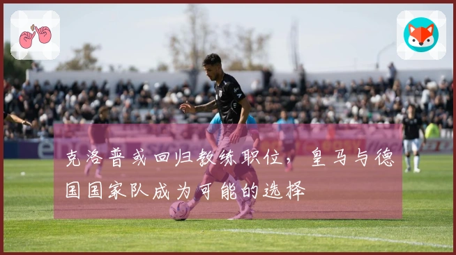 克洛普或回归教练职位，皇马与德国国家队成为可能的选择