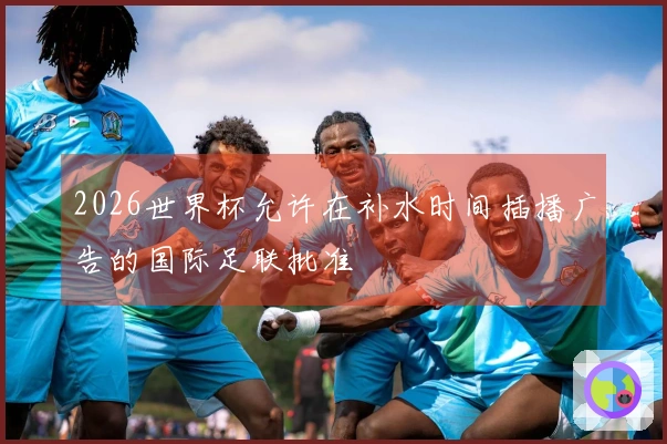 2026世界杯允许在补水时间插播广告的国际足联批准