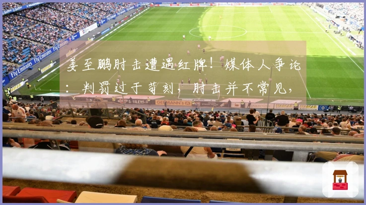 姜至鹏肘击遭遇红牌！媒体人争论：判罚过于苛刻，肘击并不常见，见血从重处理