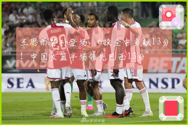 王思雨替补登场，6投全中贡献13分！中国女篮半场领先巴西13分