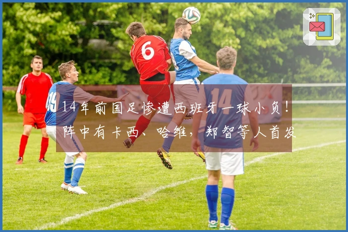 14年前国足惨遭西班牙一球小负！阵中有卡西、哈维，郑智等人首发