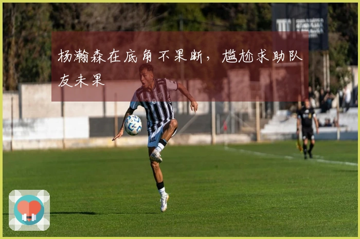 杨瀚森在底角不果断，尴尬求助队友未果