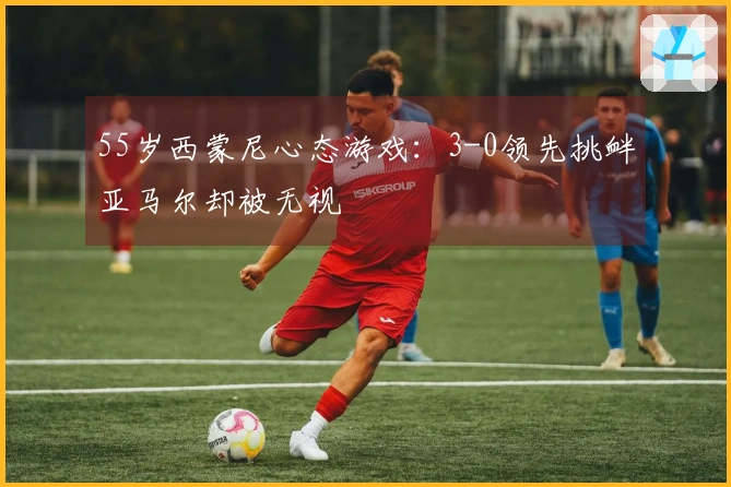 55岁西蒙尼心态游戏：3-0领先挑衅亚马尔却被无视