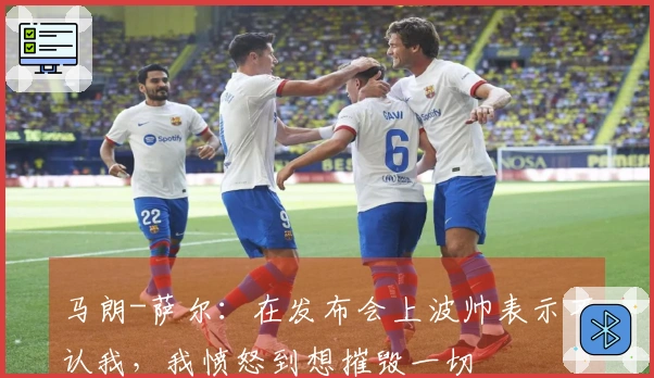 马朗-萨尔：在发布会上波帅表示不认我，我愤怒到想摧毁一切