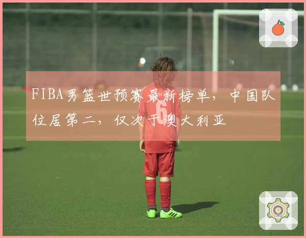 FIBA男篮世预赛最新榜单，中国队位居第二，仅次于澳大利亚