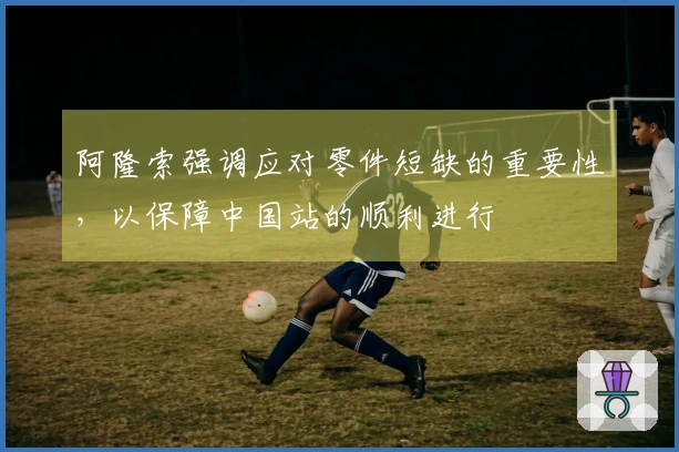 阿隆索强调应对零件短缺的重要性，以保障中国站的顺利进行