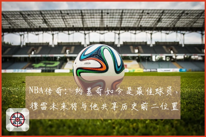 NBA传奇：约基奇如今是最佳球员，穆雷未来将与他共享历史前二位置