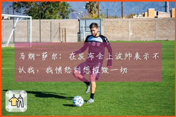 马朗-萨尔：在发布会上波帅表示不认我，我愤怒到想摧毁一切