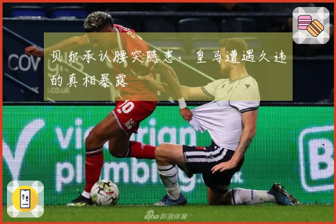 贝尔承认腰突隐患，皇马遭遇久违的真相暴露