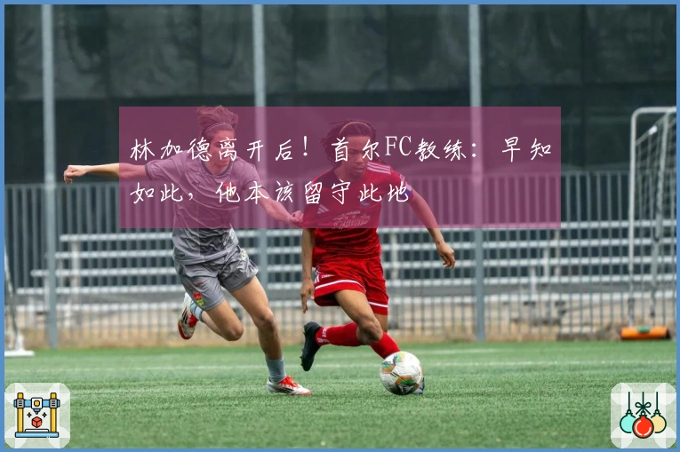 林加德离开后！首尔FC教练：早知如此，他本该留守此地