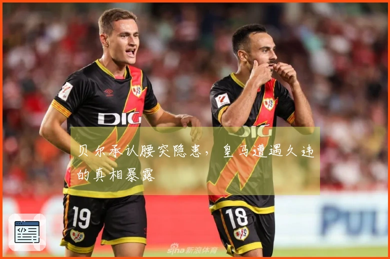 贝尔承认腰突隐患，皇马遭遇久违的真相暴露